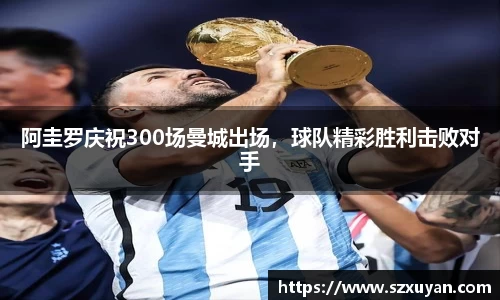 阿圭罗庆祝300场曼城出场，球队精彩胜利击败对手